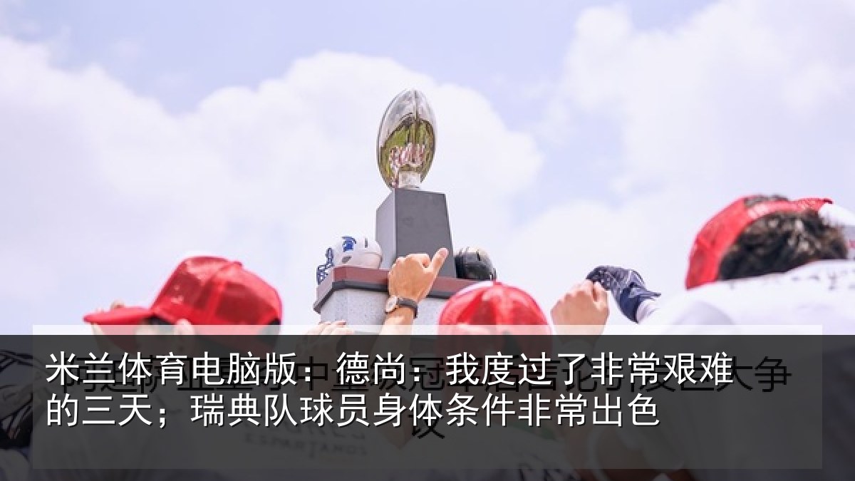 米兰体育电脑版:德尚:我度过了非常艰难的三天;瑞典队球员身体条件非常出色