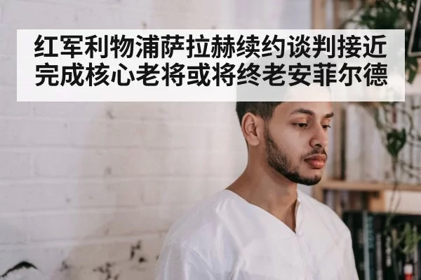 红军利物浦萨拉赫续约谈判接近完成核心老将或将终老安菲尔德