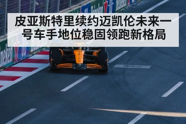 皮亚斯特里续约迈凯伦未来一号车手地位稳固领跑新格局