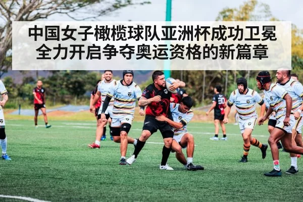 中国女子橄榄球队亚洲杯成功卫冕全力开启争夺奥运资格的新篇章