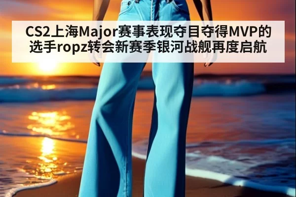 CS2上海Major赛事表现夺目夺得MVP的选手ropz转会新赛季银河战舰再度启航