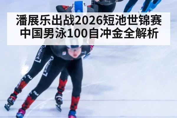 潘展乐出战2026短池世锦赛 中国男泳100自冲金全解析