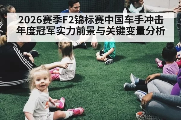 2026赛季F2锦标赛中国车手冲击年度冠军实力前景与关键变量分析